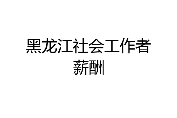 黑龙江社会工作者薪酬