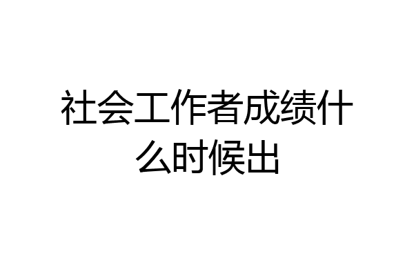 社会工作者成绩什么时候出