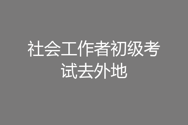 社会工作者初级考试去外地