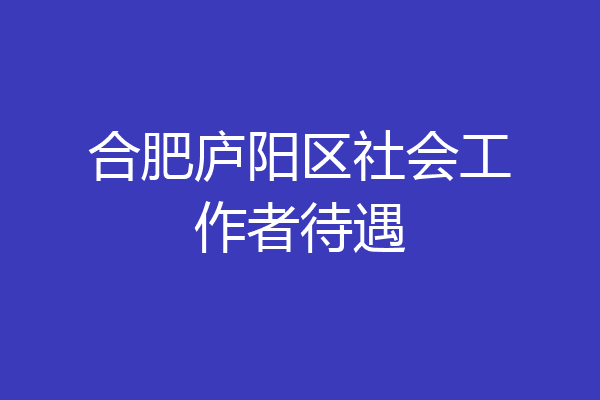 合肥庐阳区社会工作者待遇