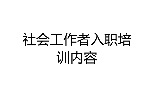 社会工作者入职培训内容