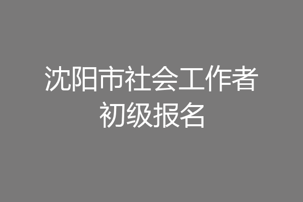沈阳市社会工作者初级报名