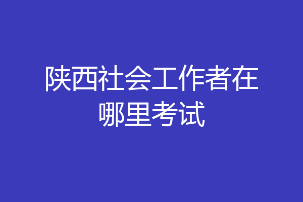 陕西社会工作者在哪里考试