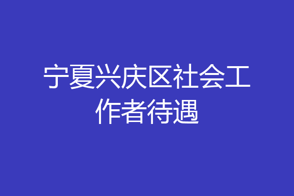 宁夏兴庆区社会工作者待遇
