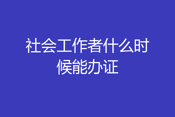 社会工作者什么时候能办证