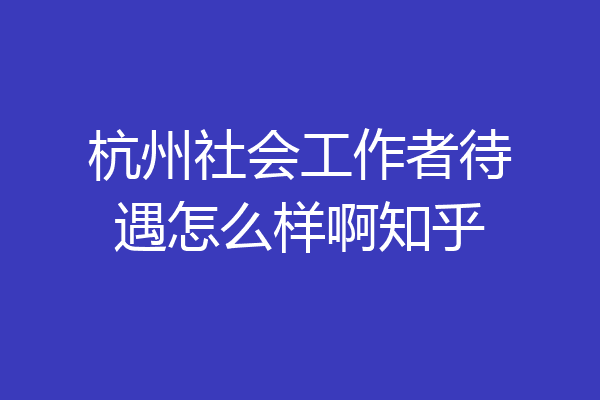 杭州社会工作者待遇怎么样啊知乎