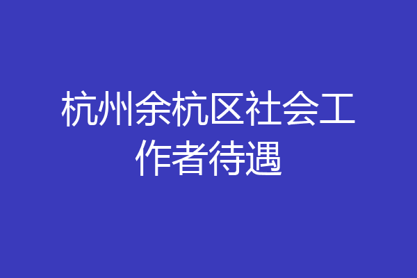 杭州余杭区社会工作者待遇