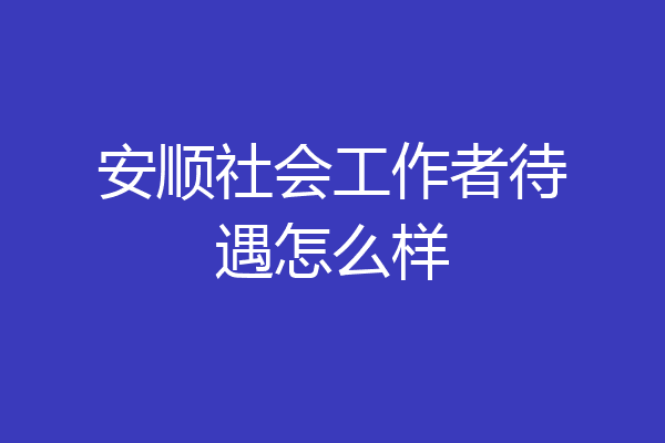 安顺社会工作者待遇怎么样