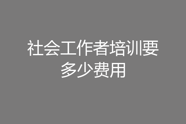 社会工作者培训要多少费用