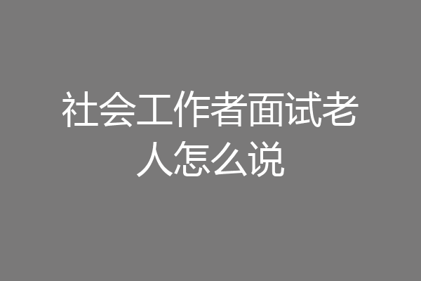 社会工作者面试老人怎么说