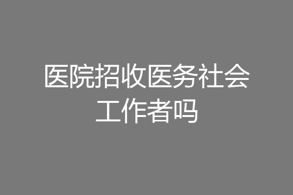 医院招收医务社会工作者吗