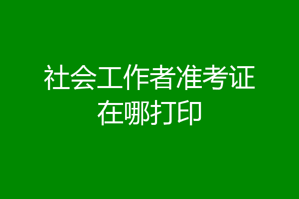 社会工作者准考证在哪打印