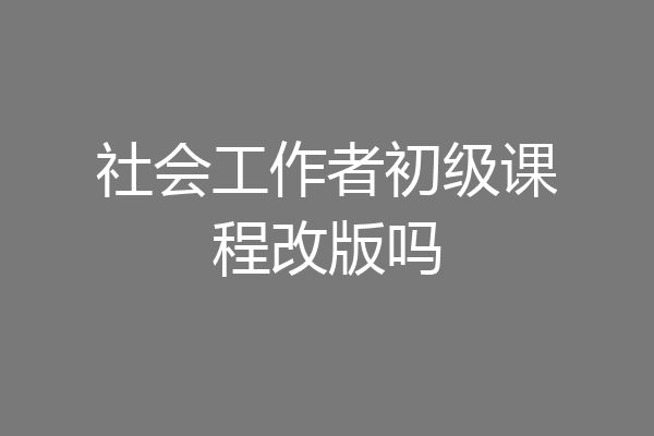 社会工作者初级课程改版吗