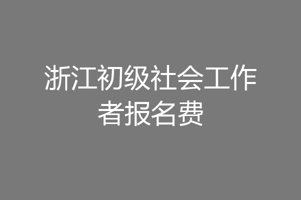 浙江初级社会工作者报名费