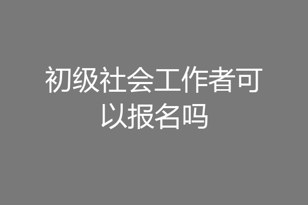 初级社会工作者可以报名吗