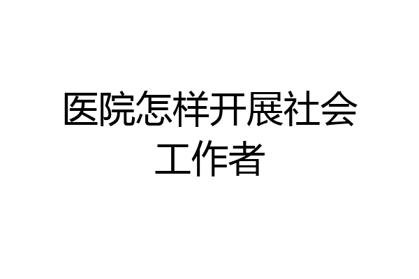 医院怎样开展社会工作者