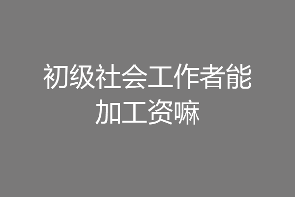 初级社会工作者能加工资嘛
