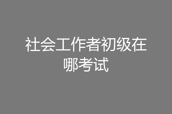 社会工作者初级在哪考试