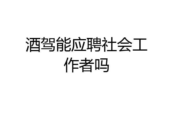 酒驾能应聘社会工作者吗