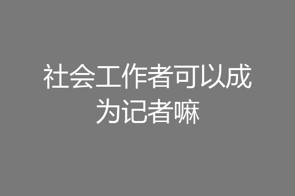社会工作者可以成为记者嘛