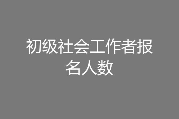 初级社会工作者报名人数