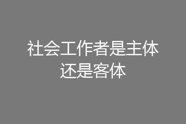 社会工作者是主体还是客体
