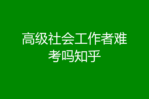 高级社会工作者难考吗知乎
