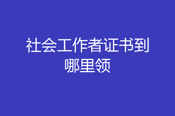 社会工作者证书到哪里领