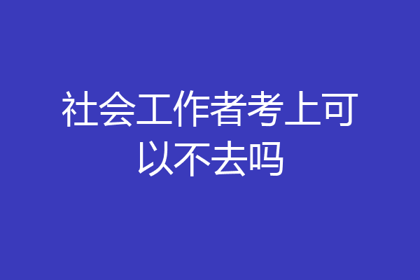 社会工作者考上可以不去吗