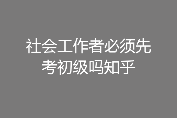 社会工作者必须先考初级吗知乎