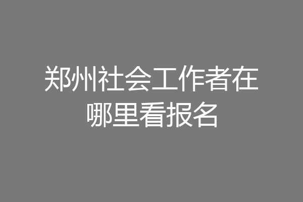郑州社会工作者在哪里看报名