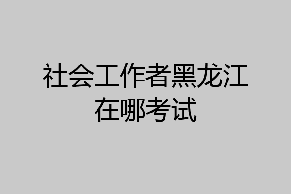 社会工作者黑龙江在哪考试