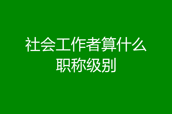 社会工作者算什么职称级别