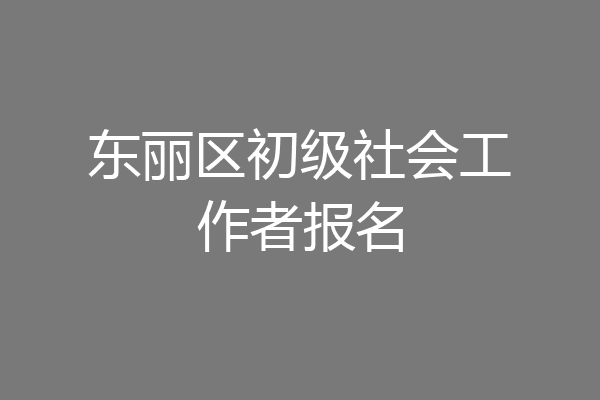东丽区初级社会工作者报名