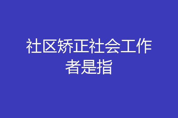 社区矫正社会工作者是指