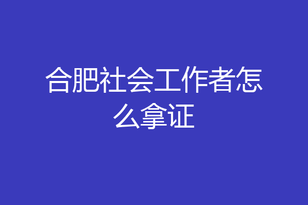 合肥社会工作者怎么拿证
