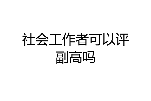 社会工作者可以评副高吗