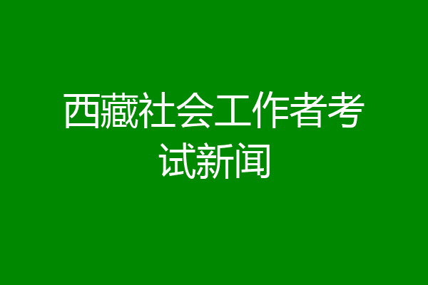 西藏社会工作者考试新闻