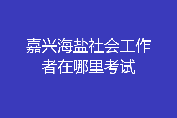 嘉兴海盐社会工作者在哪里考试