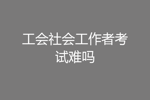 工会社会工作者考试难吗