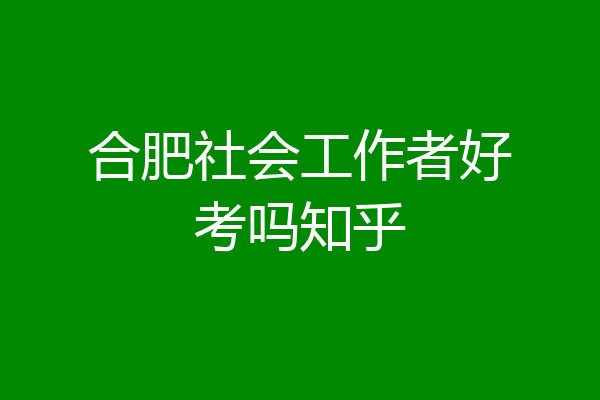 合肥社会工作者好考吗知乎