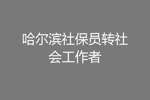 哈尔滨社保员转社会工作者