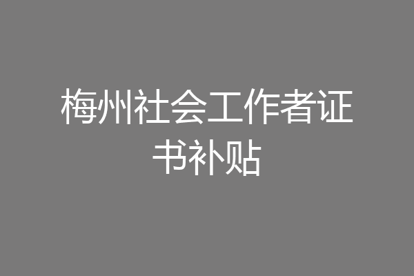 梅州社会工作者证书补贴