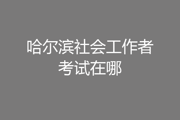 哈尔滨社会工作者考试在哪