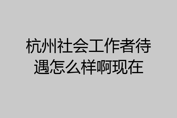 杭州社会工作者待遇怎么样啊现在