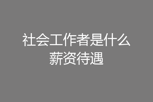 社会工作者是什么薪资待遇