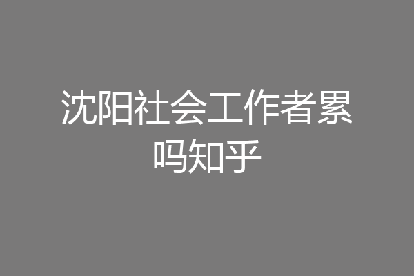 沈阳社会工作者累吗知乎