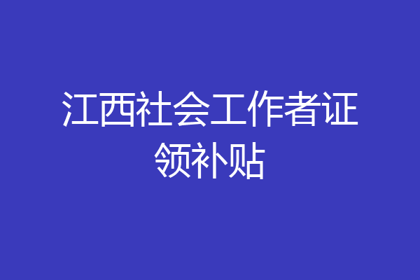 江西社会工作者证领补贴