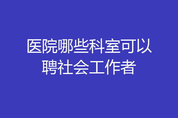 医院哪些科室可以聘社会工作者