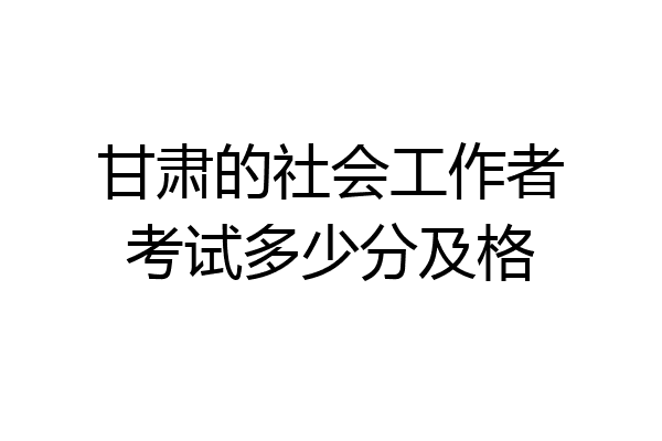 甘肃的社会工作者考试多少分及格